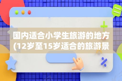国内适合小学生旅游的地方(12岁至15岁适合的旅游景点)