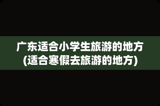 广东适合小学生旅游的地方(适合寒假去旅游的地方)