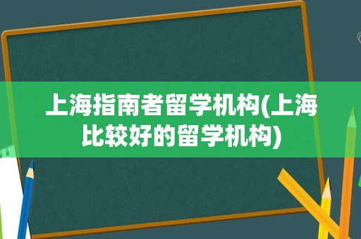 上海指南者留学机构(上海比较好的留学机构)