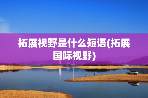拓展视野是什么短语(拓展国际视野)