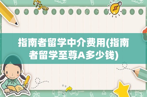 指南者留学中介费用(指南者留学至尊A多少钱)