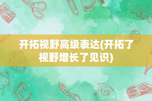 开拓视野高级表达(开拓了视野增长了见识)