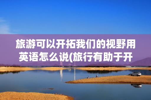 旅游可以开拓我们的视野用英语怎么说(旅行有助于开阔视野英语)