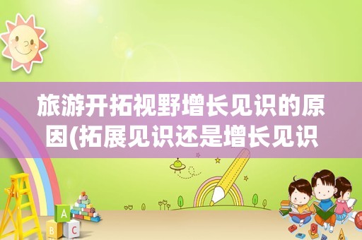 旅游开拓视野增长见识的原因(拓展见识还是增长见识)