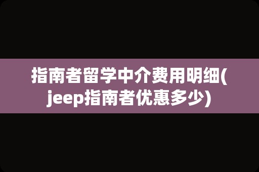 指南者留学中介费用明细(jeep指南者优惠多少)