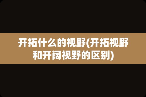 开拓什么的视野(开拓视野和开阔视野的区别)