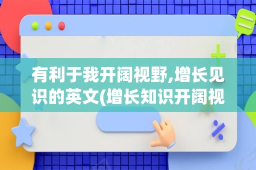 有利于我开阔视野,增长见识的英文(增长知识开阔视野英语)