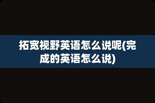 拓宽视野英语怎么说呢(完成的英语怎么说)