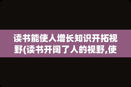 读书能使人增长知识开拓视野(读书开阔了人的视野,使人)