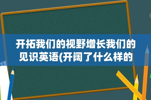 开拓我们的视野增长我们的见识英语(开阔了什么样的视野)