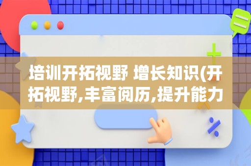 培训开拓视野 增长知识(开拓视野,丰富阅历,提升能力)