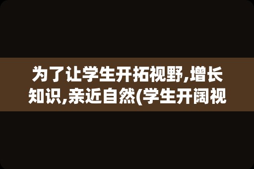 为了让学生开拓视野,增长知识,亲近自然(学生开阔视野的好处)