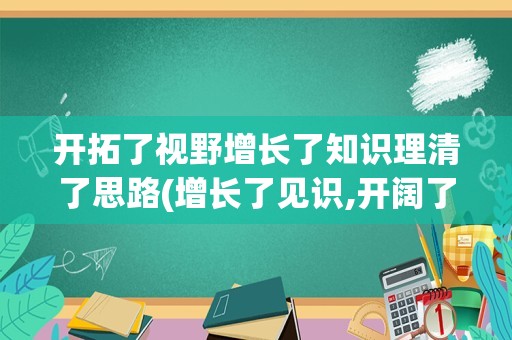 开拓了视野增长了知识理清了思路(增长了见识,开阔了视野,提升了能力)