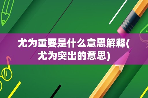 尤为重要是什么意思解释(尤为突出的意思)