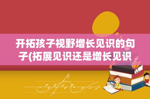 开拓孩子视野增长见识的句子(拓展见识还是增长见识)