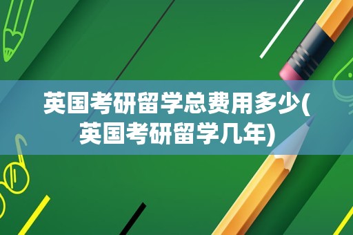 英国考研留学总费用多少(英国考研留学几年)