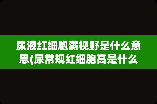 尿液红细胞满视野是什么意思(尿常规红细胞高是什么原因)
