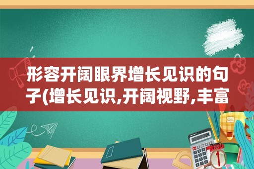 形容开阔眼界增长见识的句子(增长见识,开阔视野,丰富眼界)