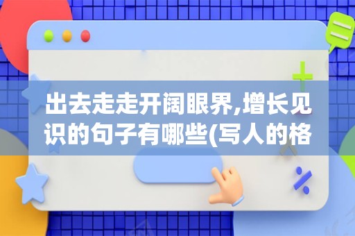 出去走走开阔眼界,增长见识的句子有哪些(写人的格局和眼界的句子)