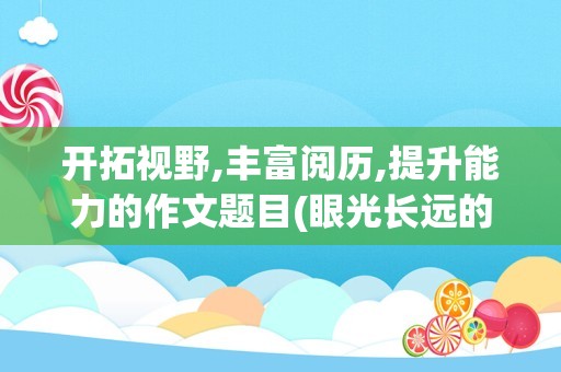 开拓视野,丰富阅历,提升能力的作文题目(眼光长远的作文题目)