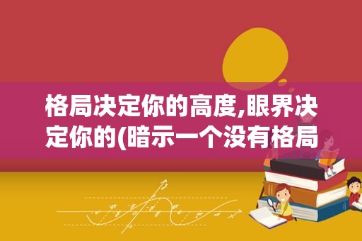 格局决定你的高度,眼界决定你的(暗示一个没有格局的人的句子)