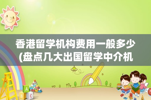 香港留学机构费用一般多少(盘点几大出国留学中介机构)