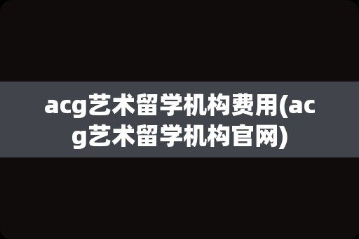 acg艺术留学机构费用(acg艺术留学机构官网)
