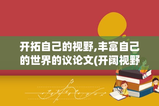 开拓自己的视野,丰富自己的世界的议论文(开阔视野的议论文素材)