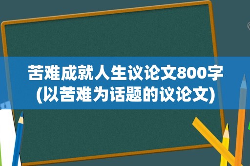 苦难成就人生议论文800字(以苦难为话题的议论文)