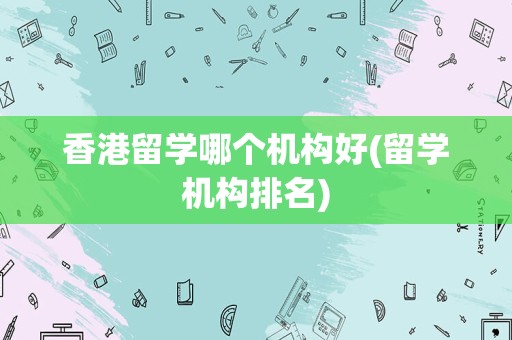 香港留学哪个机构好(留学机构排名)