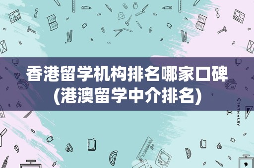 香港留学机构排名哪家口碑(港澳留学中介排名)