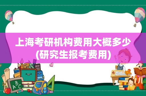 上海考研机构费用大概多少(研究生报考费用)