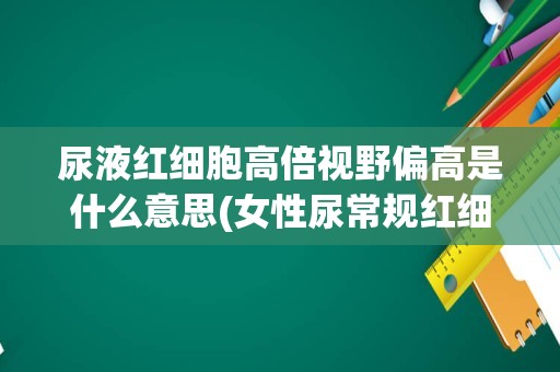 尿液红细胞高倍视野偏高是什么意思(女性尿常规红细胞偏高)