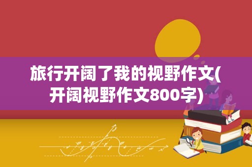 旅行开阔了我的视野作文(开阔视野作文800字)