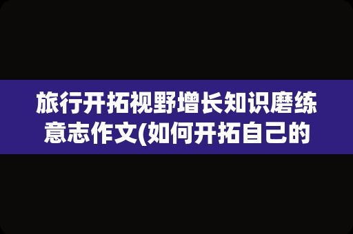 旅行开拓视野增长知识磨练意志作文(如何开拓自己的视野)