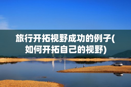 旅行开拓视野成功的例子(如何开拓自己的视野)