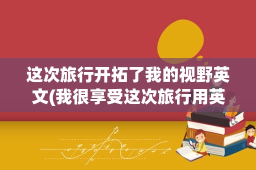 这次旅行开拓了我的视野英文(我很享受这次旅行用英语怎么说)