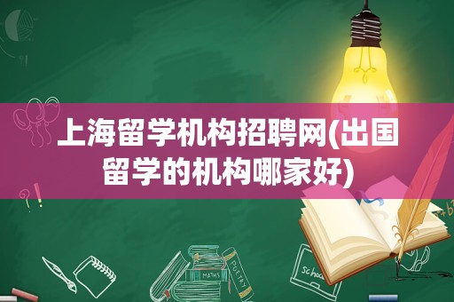 上海留学机构招聘网(出国留学的机构哪家好)