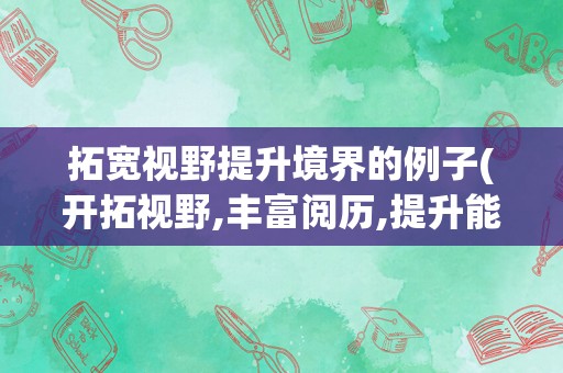 拓宽视野提升境界的例子(开拓视野,丰富阅历,提升能力)