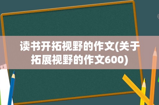 读书开拓视野的作文(关于拓展视野的作文600)