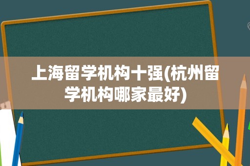 上海留学机构十强(杭州留学机构哪家最好)