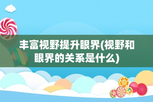 丰富视野提升眼界(视野和眼界的关系是什么)