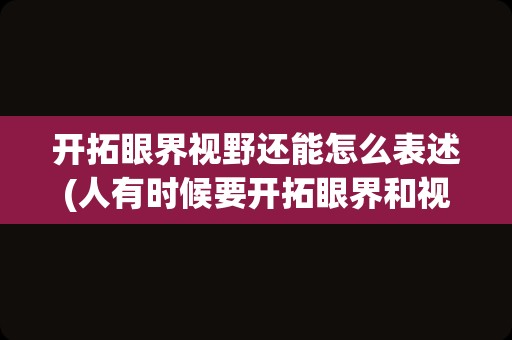 开拓眼界视野还能怎么表述(人有时候要开拓眼界和视野)
