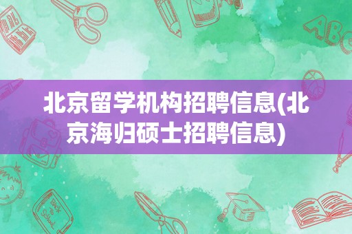 北京留学机构招聘信息(北京海归硕士招聘信息)