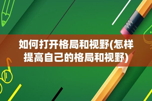 如何打开格局和视野(怎样提高自己的格局和视野)
