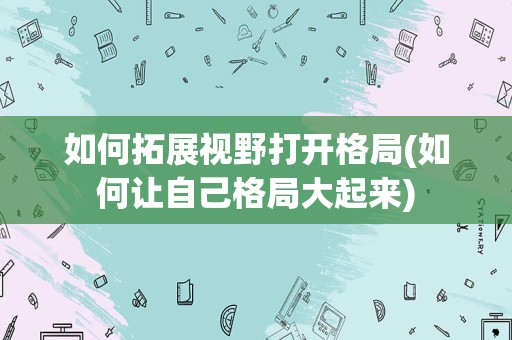 如何拓展视野打开格局(如何让自己格局大起来)