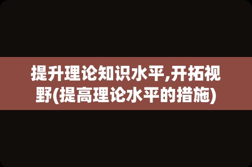 提升理论知识水平,开拓视野(提高理论水平的措施)