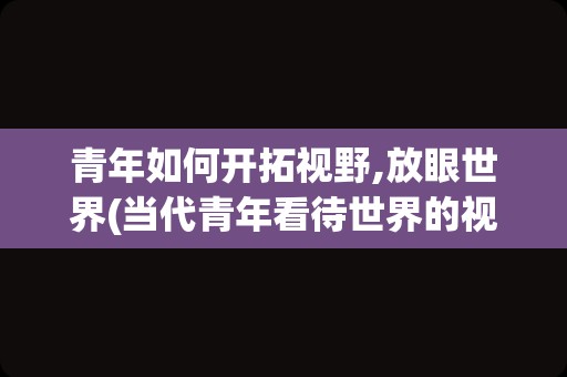 青年如何开拓视野,放眼世界(当代青年看待世界的视角作文)