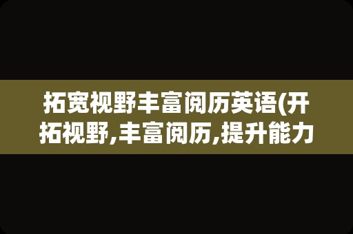 拓宽视野丰富阅历英语(开拓视野,丰富阅历,提升能力英文)