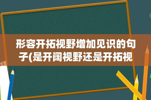 形容开拓视野增加见识的句子(是开阔视野还是开拓视野)
